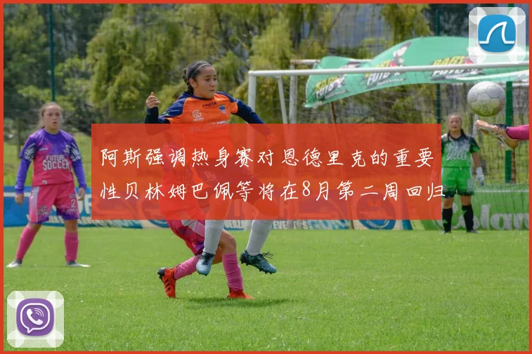 阿斯强调热身赛对恩德里克的重要性贝林姆巴佩等将在8月第二周回归