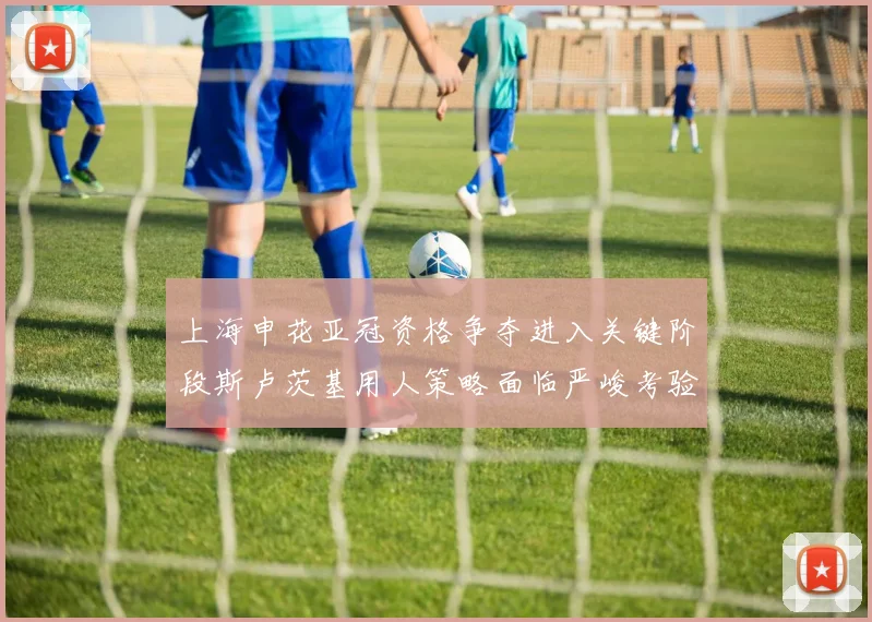 上海申花亚冠资格争夺进入关键阶段斯卢茨基用人策略面临严峻考验