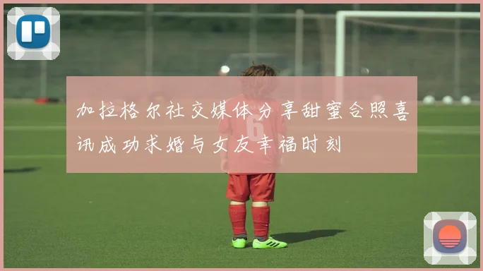 加拉格尔社交媒体分享甜蜜合照喜讯成功求婚与女友幸福时刻