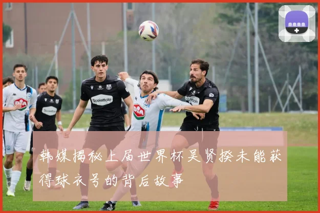 韩媒揭秘上届世界杯吴贤揆未能获得球衣号的背后故事