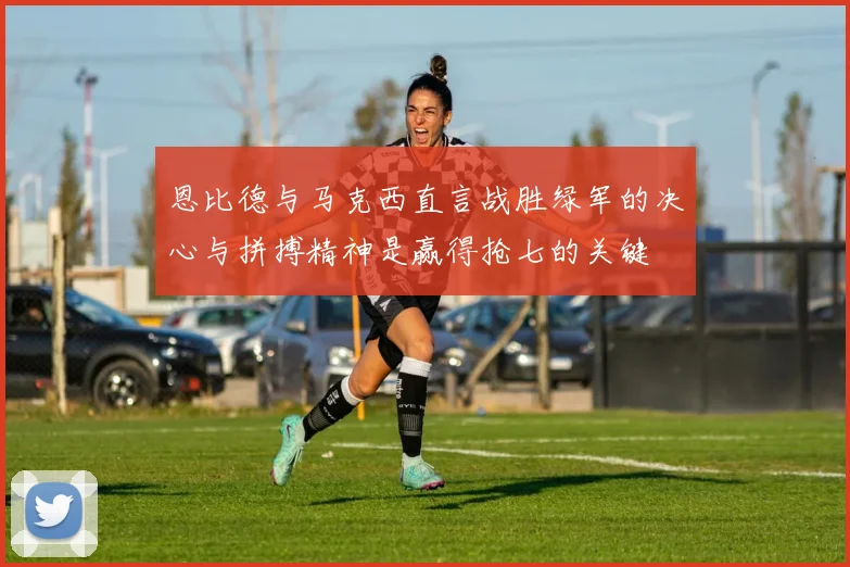 恩比德与马克西直言战胜绿军的决心与拼搏精神是赢得抢七的关键
