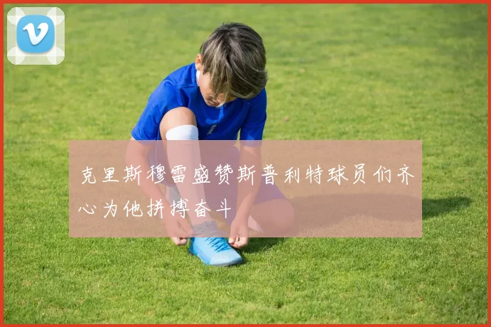 克里斯穆雷盛赞斯普利特球员们齐心为他拼搏奋斗
