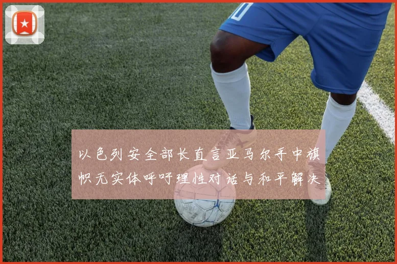 以色列安全部长直言亚马尔手中旗帜无实体呼吁理性对话与和平解决方案
