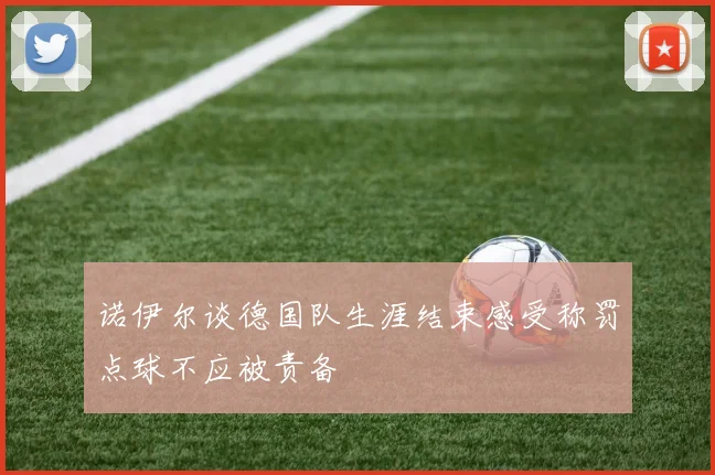 诺伊尔谈德国队生涯结束感受称罚点球不应被责备