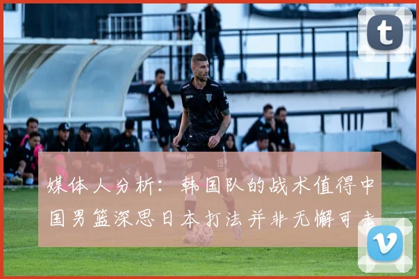 媒体人分析：韩国队的战术值得中国男篮深思日本打法并非无懈可击