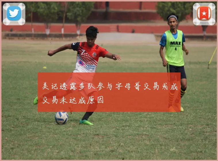美记透露多队参与字母哥交易或成交易未达成原因