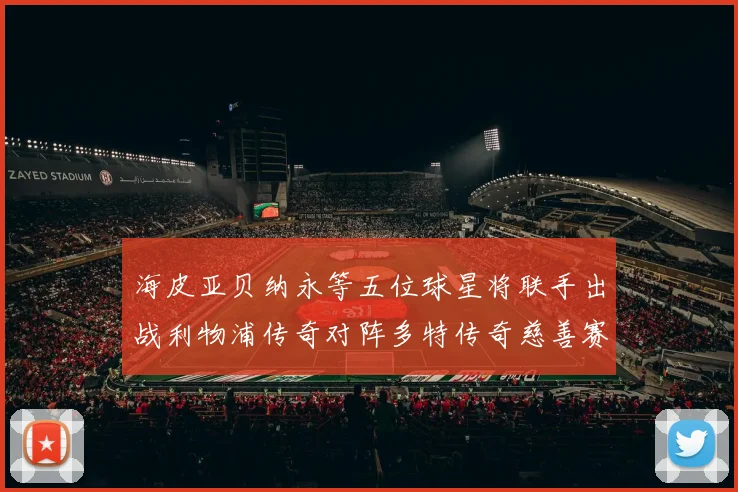 海皮亚贝纳永等五位球星将联手出战利物浦传奇对阵多特传奇慈善赛