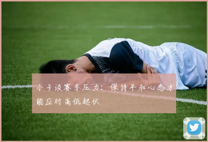 小卡谈赛季压力：保持平和心态才能应对高低起伏