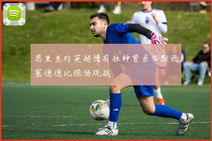 恩里克对英超情有独钟曾亲临默西塞德德比现场观战
