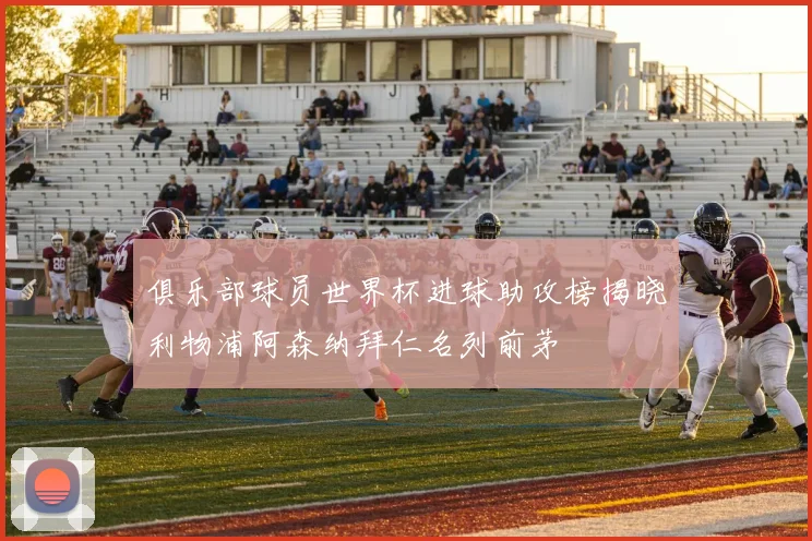 俱乐部球员世界杯进球助攻榜揭晓利物浦阿森纳拜仁名列前茅
