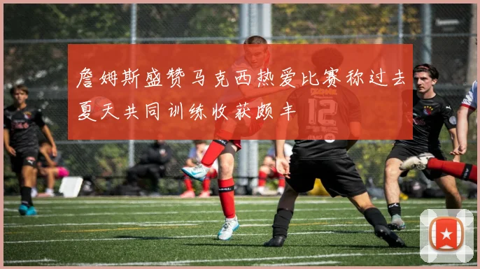 詹姆斯盛赞马克西热爱比赛称过去夏天共同训练收获颇丰