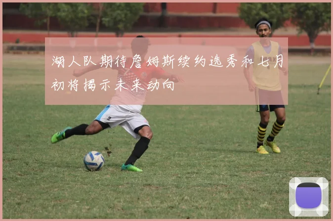 湖人队期待詹姆斯续约选秀和七月初将揭示未来动向