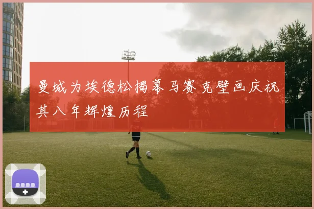 曼城为埃德松揭幕马赛克壁画庆祝其八年辉煌历程
