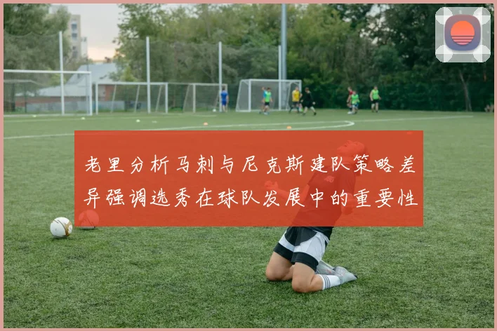 老里分析马刺与尼克斯建队策略差异强调选秀在球队发展中的重要性