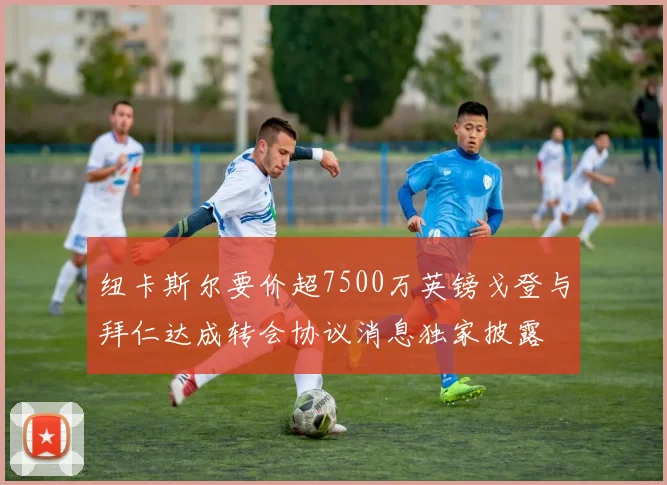 纽卡斯尔要价超7500万英镑戈登与拜仁达成转会协议消息独家披露