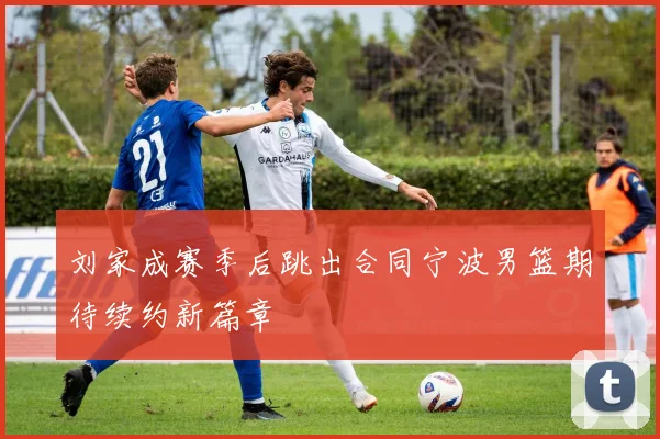 刘家成赛季后跳出合同宁波男篮期待续约新篇章
