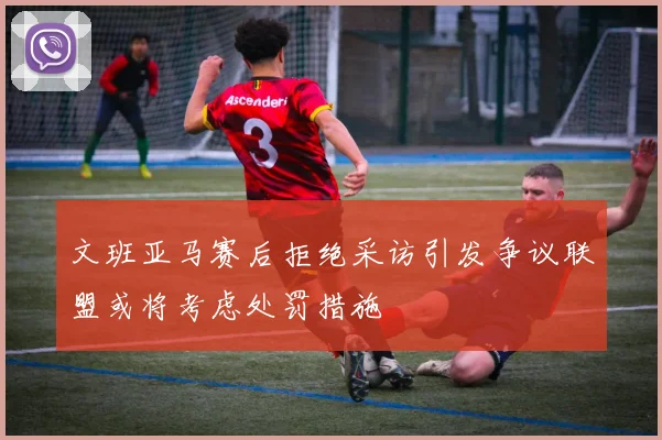 文班亚马赛后拒绝采访引发争议联盟或将考虑处罚措施
