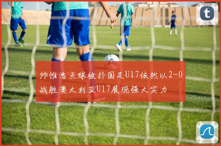 帅惟浩点球被扑国足U17依然以2-0战胜澳大利亚U17展现强大实力