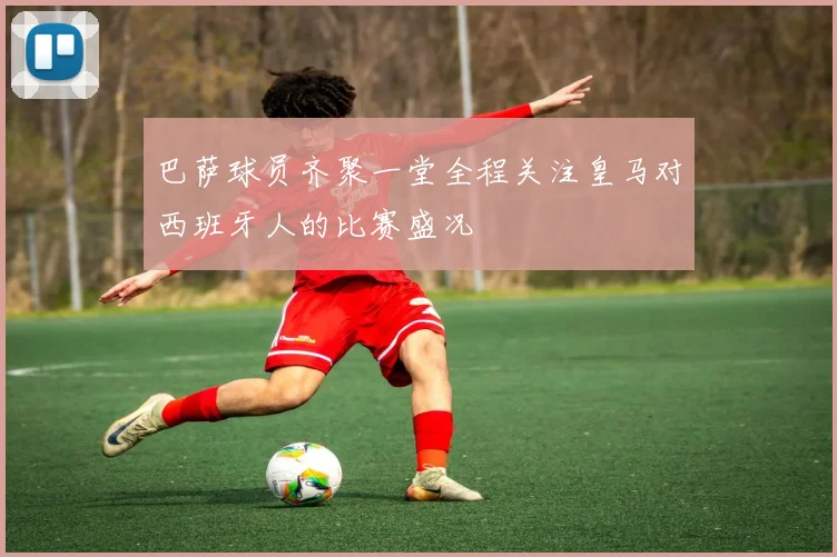 巴萨球员齐聚一堂全程关注皇马对西班牙人的比赛盛况