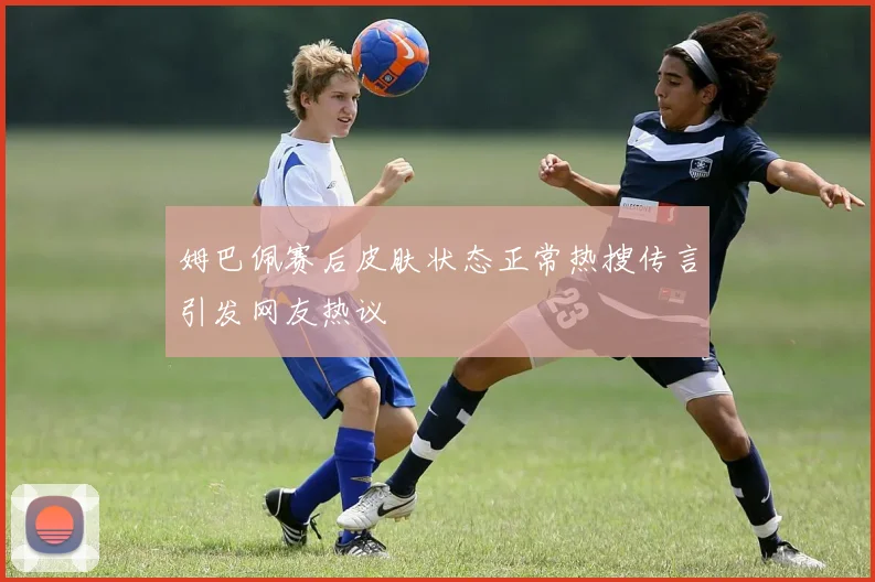 姆巴佩赛后皮肤状态正常热搜传言引发网友热议