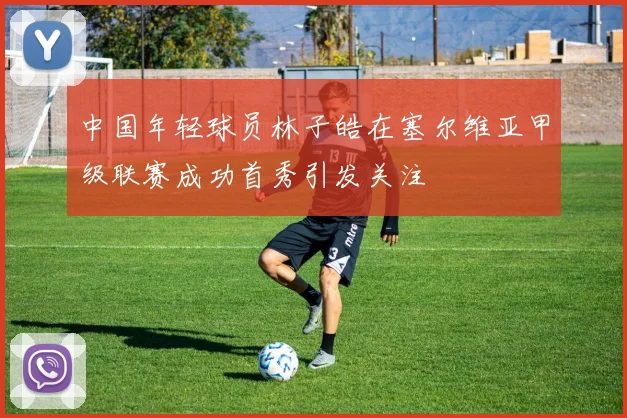 中国年轻球员林子皓在塞尔维亚甲级联赛成功首秀引发关注