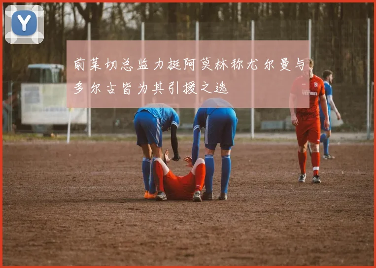 前莱切总监力挺阿莫林称尤尔曼与多尔古皆为其引援之选